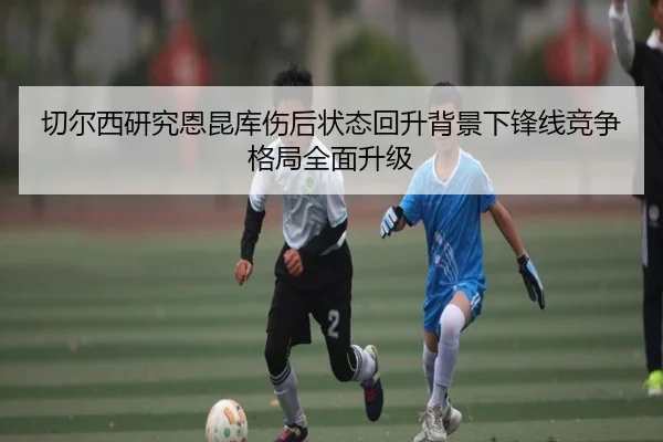 切尔西研究恩昆库伤后状态回升背景下锋线竞争格局全面升级